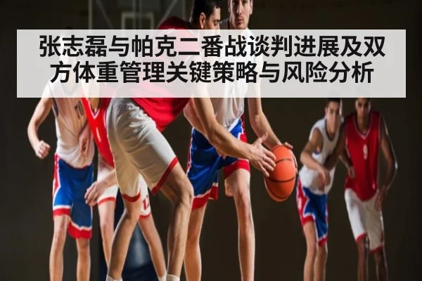 张志磊与帕克二番战谈判进展及双方体重管理关键策略与风险分析
